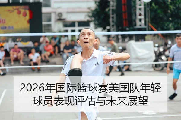 2026年国际篮球赛美国队年轻球员表现评估与未来展望