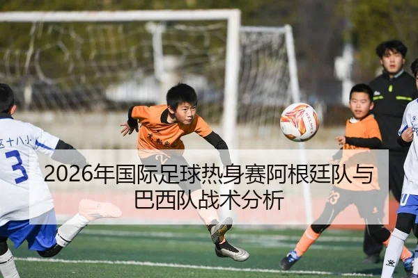 2026年国际足球热身赛阿根廷队与巴西队战术分析