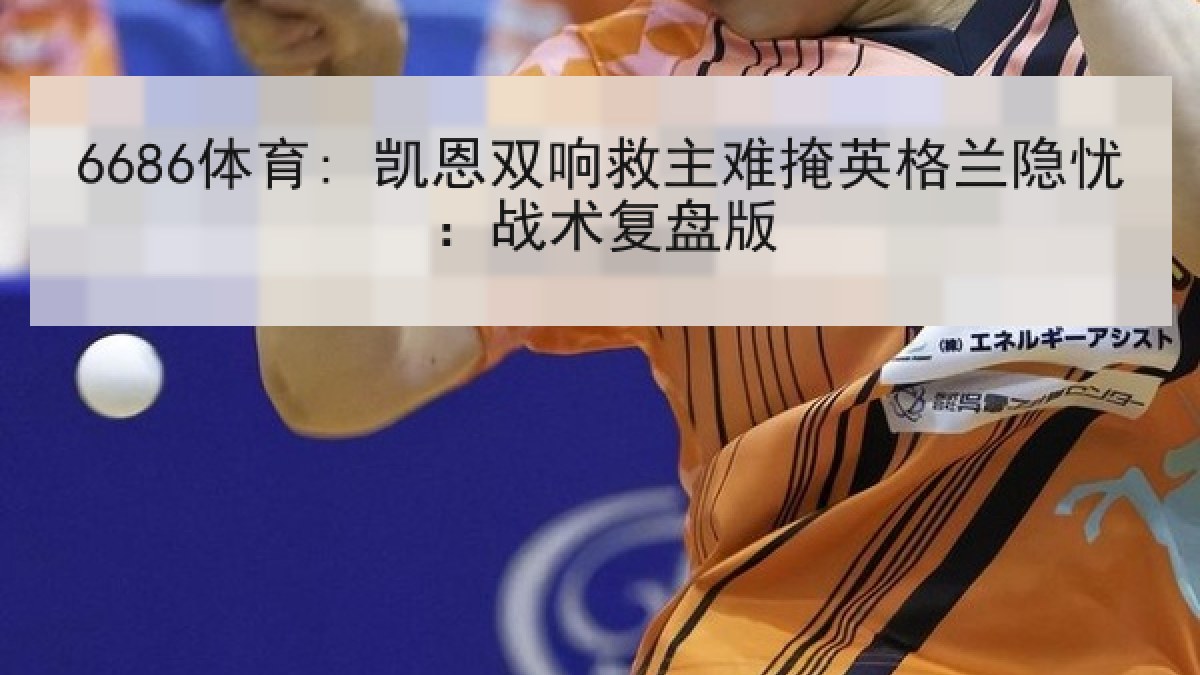 6686体育: 凯恩双响救主难掩英格兰隐忧：战术复盘版