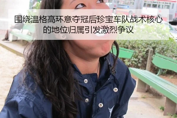 围绕温格高环意夺冠后珍宝车队战术核心的地位归属引发激烈争议